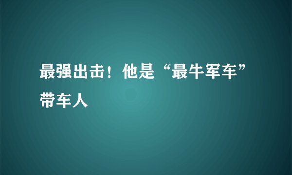 最强出击！他是“最牛军车”带车人