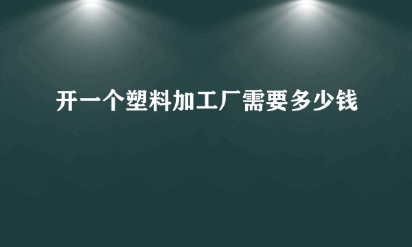 开一个塑料加工厂需要多少钱