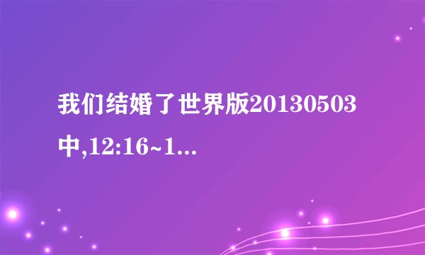 我们结婚了世界版20130503中,12:16~12:47的插曲
