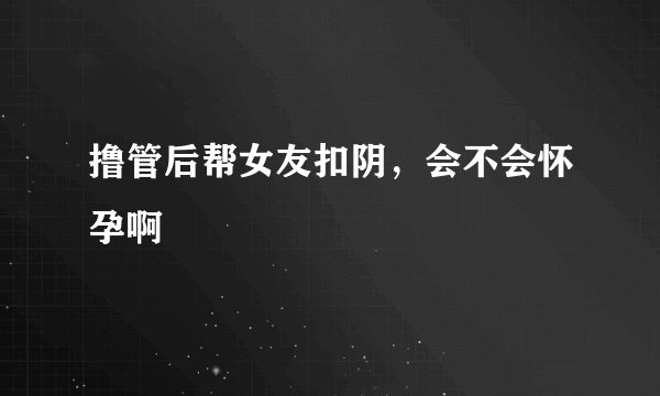 撸管后帮女友扣阴，会不会怀孕啊