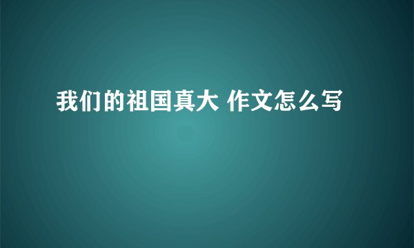 我们的祖国真大 作文怎么写