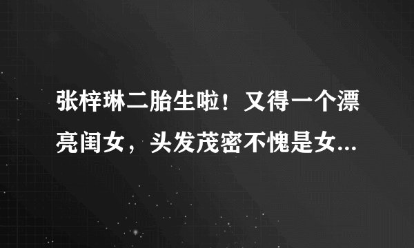 张梓琳二胎生啦！又得一个漂亮闺女，头发茂密不愧是女神的女儿
