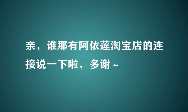 亲，谁那有阿依莲淘宝店的连接说一下啦，多谢～