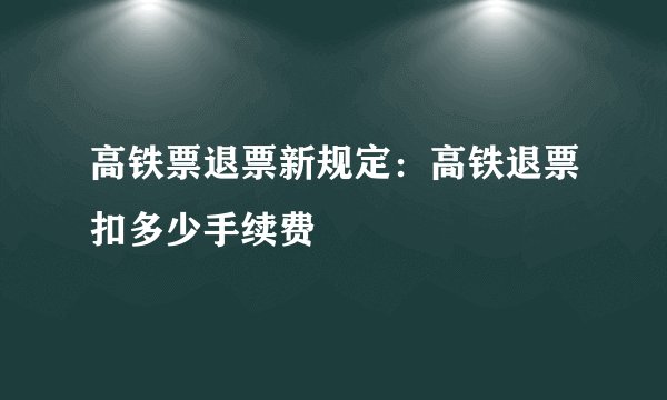 高铁票退票新规定：高铁退票扣多少手续费