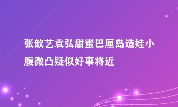 张歆艺袁弘甜蜜巴厘岛造娃小腹微凸疑似好事将近
