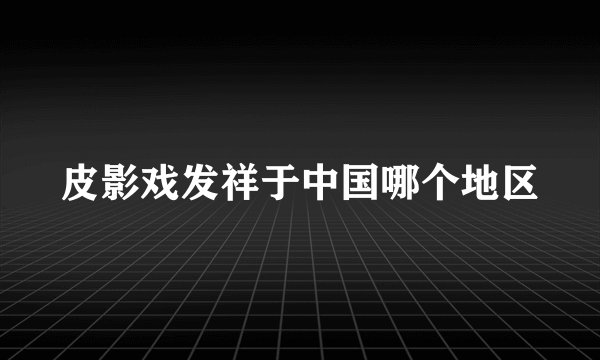 皮影戏发祥于中国哪个地区