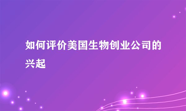 如何评价美国生物创业公司的兴起