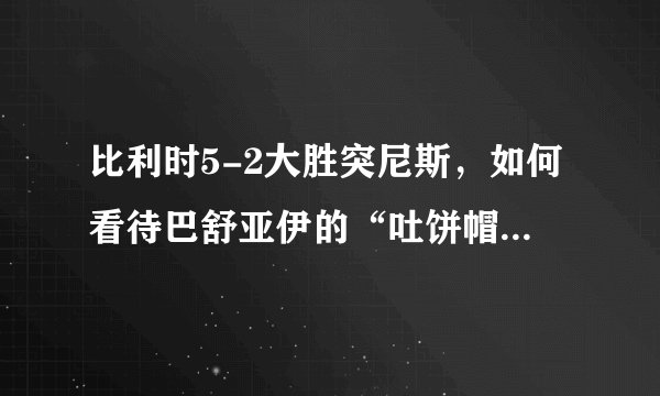 比利时5-2大胜突尼斯,如何看待巴舒亚伊的“吐饼帽子戏法”?