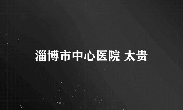 淄博市中心医院 太贵
