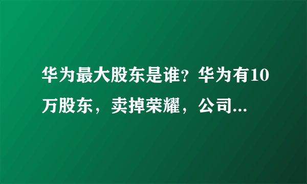 华为最大股东是谁?华为有10万股东,卖掉荣耀,公司谁说了算