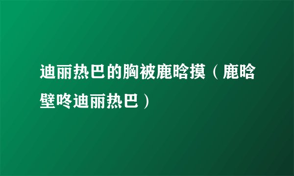 迪丽热巴的胸被鹿晗摸（鹿晗壁咚迪丽热巴）