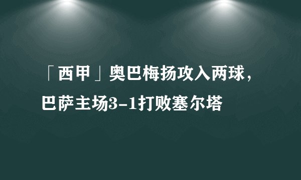 「西甲」奥巴梅扬攻入两球,巴萨主场3-1打败塞尔塔