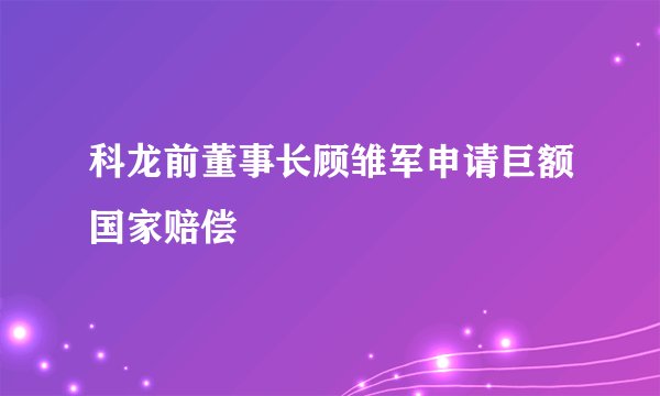 科龙前董事长顾雏军申请巨额国家赔偿