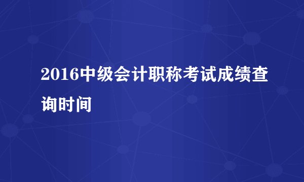 2016中级会计职称考试成绩查询时间