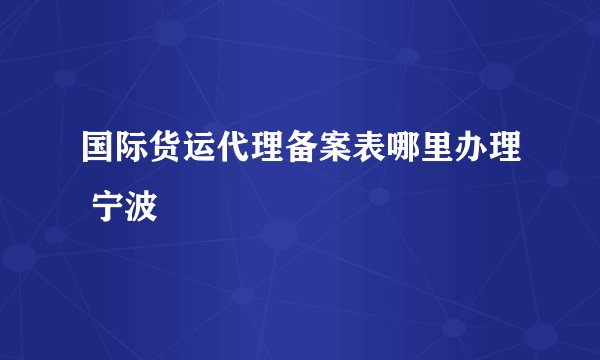 国际货运代理备案表哪里办理 宁波