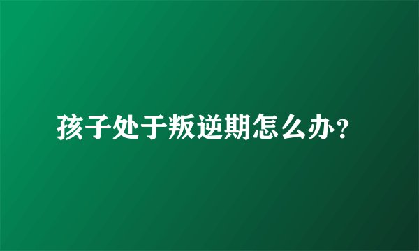 孩子处于叛逆期怎么办？