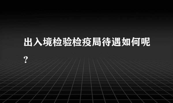 出入境检验检疫局待遇如何呢？