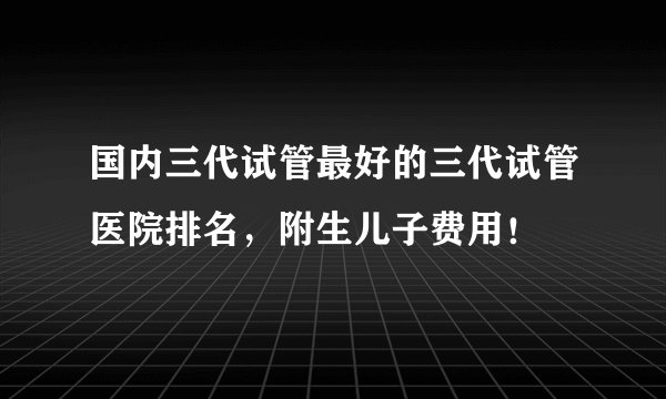 国内三代试管最好的三代试管医院排名，附生儿子费用！