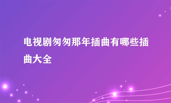 电视剧匆匆那年插曲有哪些插曲大全