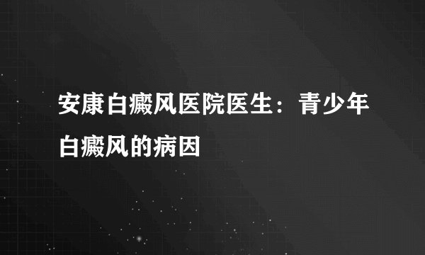 安康白癜风医院医生：青少年白癜风的病因