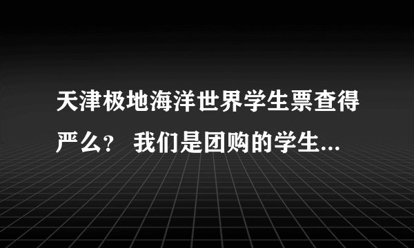天津极地海洋世界学生票查得严么？ 我们是团购的学生票。但是学生证找不到了。不知道查得严不严。