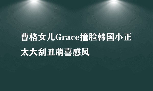 曹格女儿Grace撞脸韩国小正太大刮丑萌喜感风