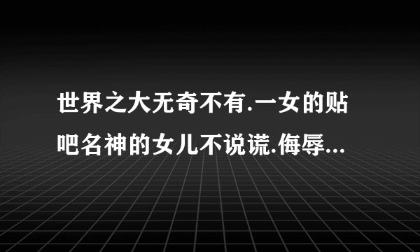 世界之大无奇不有.一女的贴吧名神的女儿不说谎.侮辱鹿晗和世勋.说世勋是她前男友.鹿晗是她男朋友.该怎么治？