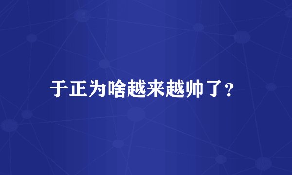 于正为啥越来越帅了？
