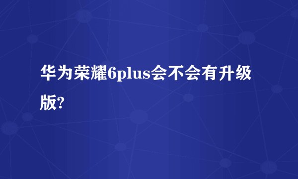 华为荣耀6plus会不会有升级版?