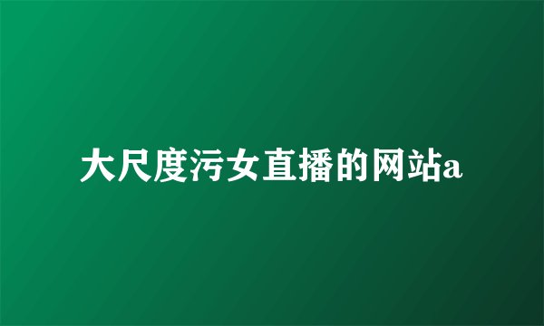 大尺度污女直播的网站a