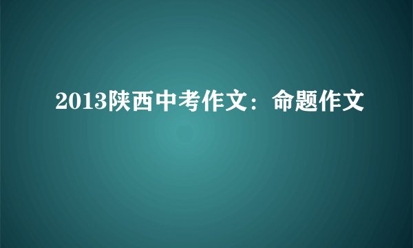2013陕西中考作文：命题作文