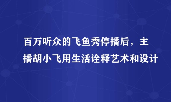 百万听众的飞鱼秀停播后，主播胡小飞用生活诠释艺术和设计