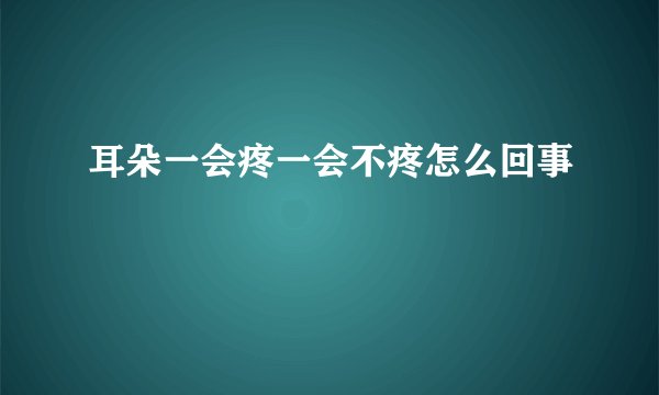 耳朵一会疼一会不疼怎么回事
