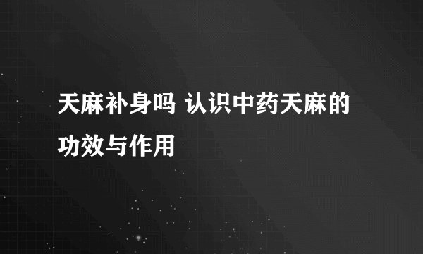 天麻补身吗 认识中药天麻的功效与作用