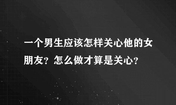 一个男生应该怎样关心他的女朋友？怎么做才算是关心？