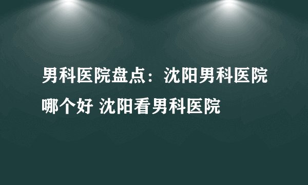 男科医院盘点:沈阳男科医院哪个好 沈阳看男科医院