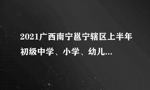 2021广西南宁邕宁辖区上半年初级中学、小学、幼儿园教师资格认定通知