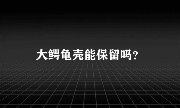 大鳄龟壳能保留吗？