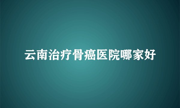 云南治疗骨癌医院哪家好