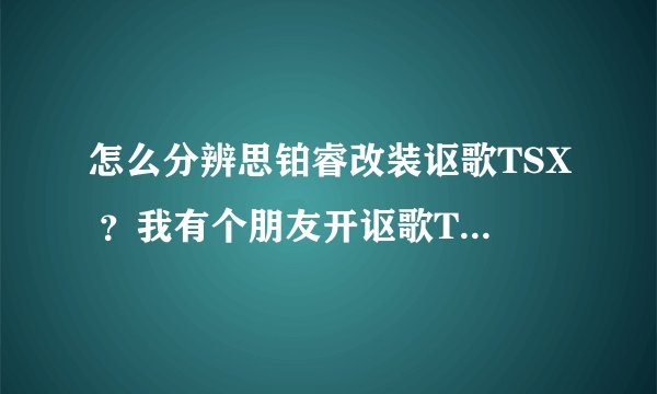 怎么分辨思铂睿改装讴歌TSX ？我有个朋友开讴歌TSX 但是里面的方向盘写着本田标志，我就有些怀疑他的车是