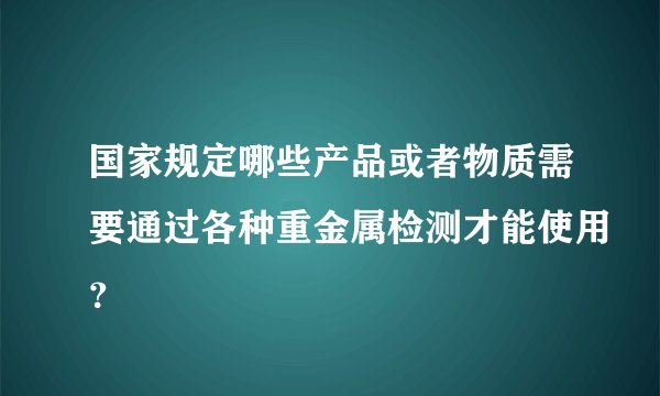 国家规定哪些产品或者物质需要通过各种重金属检测才能使用？