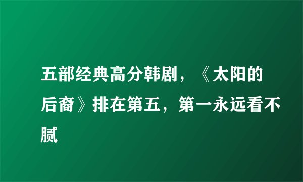 五部经典高分韩剧,《太阳的后裔》排在第五,第一永远看不腻