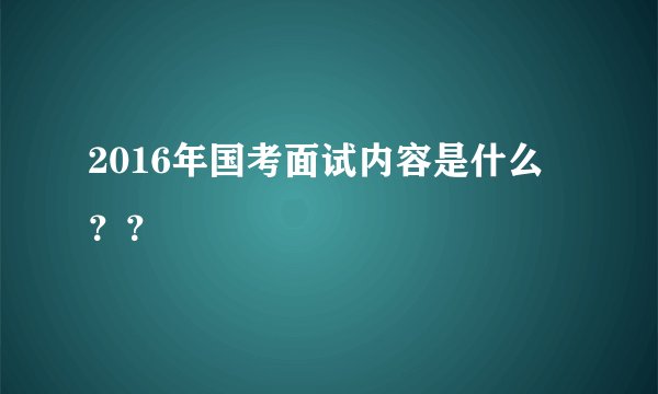2016年国考面试内容是什么 ？？
