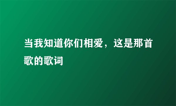 当我知道你们相爱，这是那首歌的歌词