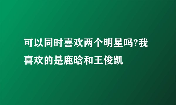 可以同时喜欢两个明星吗?我喜欢的是鹿晗和王俊凯