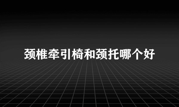 颈椎牵引椅和颈托哪个好