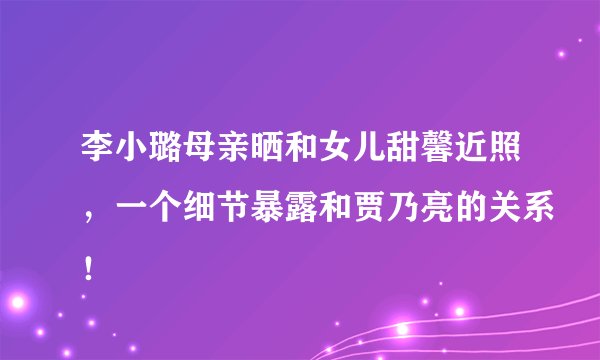 李小璐母亲晒和女儿甜馨近照，一个细节暴露和贾乃亮的关系！