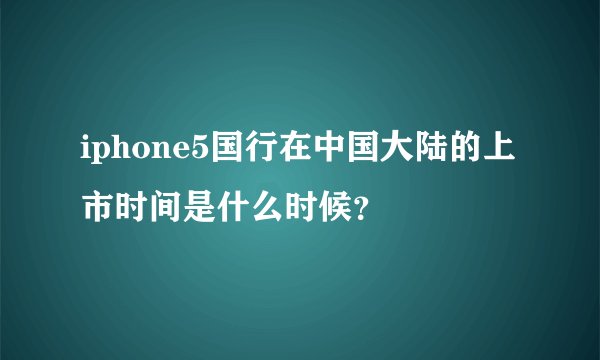 iphone5国行在中国大陆的上市时间是什么时候？