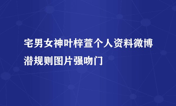 宅男女神叶梓萱个人资料微博潜规则图片强吻门