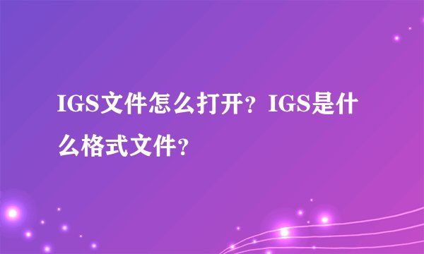 IGS文件怎么打开？IGS是什么格式文件？